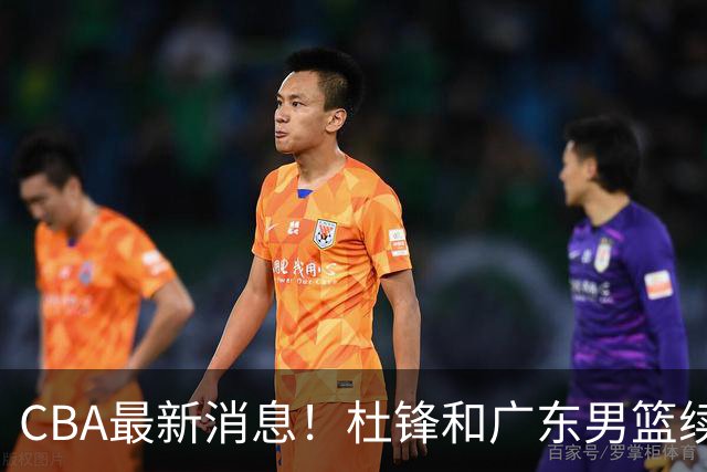 CBA最新消息！杜锋和广东男篮续约四年，浙江官宣续约法莱卡斯，郭艾伦续约遇阻